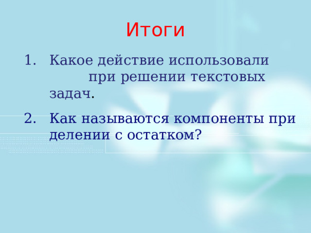 Итоги Какое действие использовали при решении текстовых задач . Как называются компоненты при делении с остатком? Поведем итоги данной части урока. Тема урока: Как называются числа при делении? Как называются числа при делении с остатком: Как вычислить неизвестное делимое через делитель, неполное частное и остаток от деления? Р.т. 18.1 2 и 5 строка. Как здесь будем выполнять? Нам неизвестен в 1 случае делитель и остаток, а во втором случае делитель? Ваши пути решения.  1. 3706/308 = 12 (остаток 10) Выполним проверку: 308*12+10=3706 2. Пусть х – делитель, тогда х*5+60=700 Х*5=700-60 Х*5=640 Х=128   