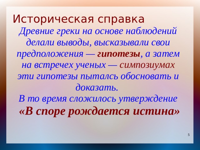 Историческая справка Древние греки на основе наблюдений делали выводы, высказывали свои предположения — гипотезы , а затем на встречех ученых — симпозиумах эти гипотезы пыталсь обосновать и доказать. В то время сложилось утверждение  «В споре рождается истина» 