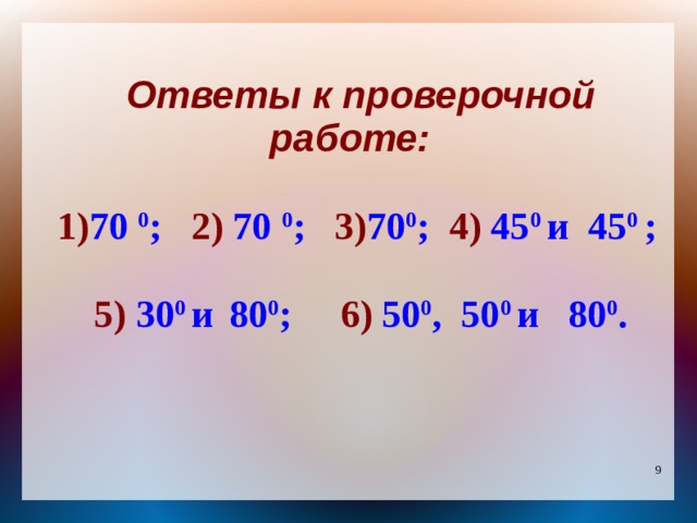 Ответы к проверочной работе:  1) 70 0 ; 2) 70 0 ; 3) 70 0 ; 4) 45 0  и 45 0 ;  5) 30 0  и  80 0 ; 6) 50 0 , 50 0  и 80 0 . 
