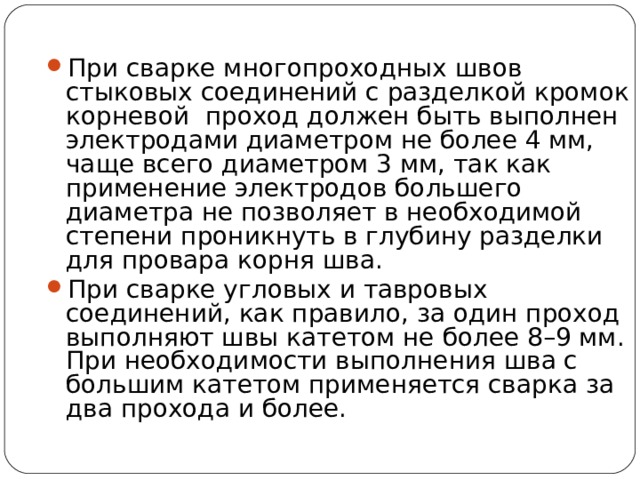 При сварке многопроходных швов стыковых соединений с разделкой кромок корневой проход должен быть выполнен электродами диаметром не более 4 мм, чаще всего диаметром 3 мм, так как применение электродов большего диаметра не позволяет в необходимой степени проникнуть в глубину разделки для провара корня шва. При сварке угловых и тавровых соединений, как правило, за один проход выполняют швы катетом не более 8–9 мм. При необходимости выполнения шва с большим катетом применяется сварка за два прохода и более.  