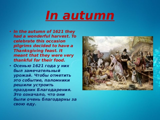 In autumn In the autumn of 1621 they had a wonderful harvest. To celebrate this occasion pilgrims decided to have a Thanksgiving feast. It meant that they were very thankful for their food. Осенью 1621 года у них был замечательный урожай. Чтобы отметить это событие, паломники решили устроить праздник Благодарения. Это означало, что они были очень благодарны за свою еду. 