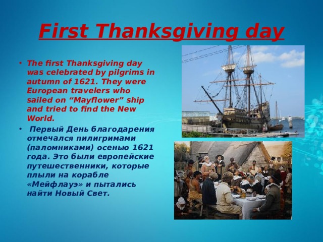 First Thanksgiving day The first Thanksgiving day was celebrated by pilgrims in autumn of 1621. They were European travelers who sailed on “Mayflower” ship and tried to find the New World.  Первый День благодарения отмечался пилигримами (паломниками) осенью 1621 года. Это были европейские путешественники, которые плыли на корабле «Мейфлауэ» и пытались найти Новый Свет. 