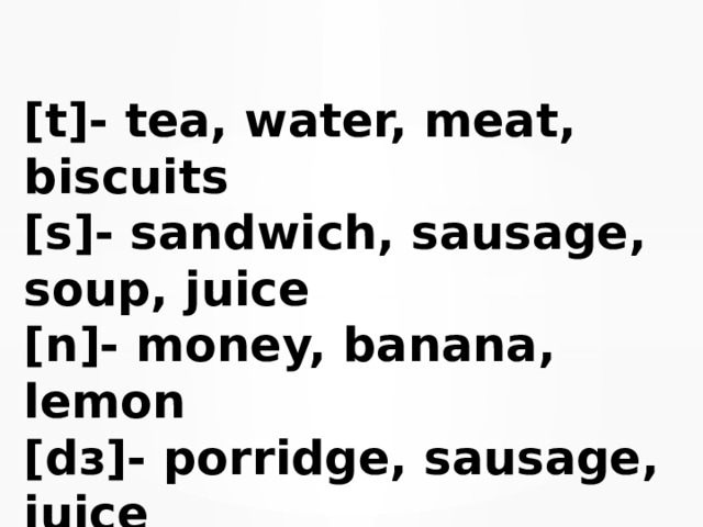 [t]- tea, water, meat, biscuits  [s]- sandwich, sausage, soup, juice  [n]- money, banana, lemon  [dз]- porridge, sausage, juice   