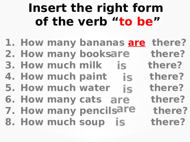 Insert the right form of the verb “ to be ” How many bananas are there? How many books  there? How much milk there? How much paint there? How much water there? How many cats there? How many pencils there? How much soup there? are is is is are are is 