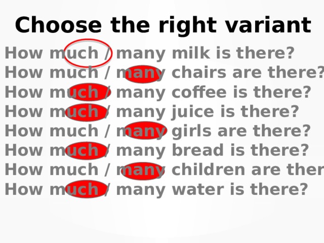 Choose the right variant How much / many milk is there? How much / many chairs are there? How much / many coffee is there? How much / many juice is there? How much / many girls are there? How much / many bread is there? How much / many children are there? How much / many water is there? 