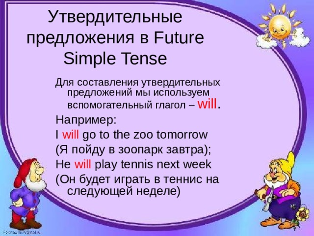 Утвердительные предложения в Future Simple Tense Для составления утвердительных предложений мы используем вспомогательный глагол – will . Например:  I will go to the zoo tomorrow (Я пойду в зоопарк завтра); He will play tennis next week ( Он будет играть в теннис на следующей неделе) 