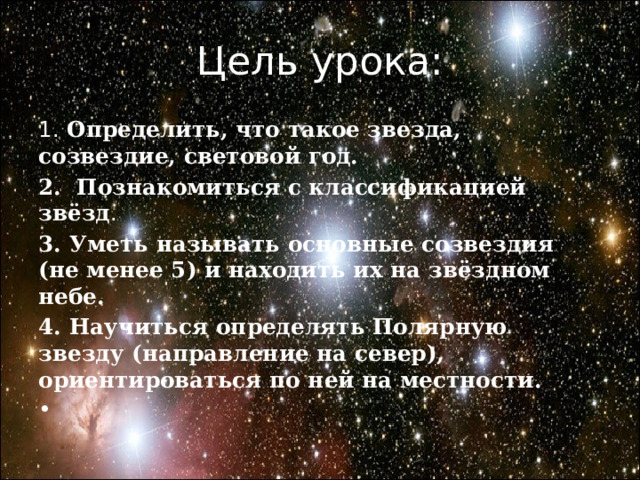 Цель урока: 1. Определить, что такое звезда, созвездие, световой год. 2. Познакомиться с классификацией звёзд . 3. Уметь называть основные созвездия (не менее 5) и находить их на звёздном небе. 4. Научиться определять Полярную звезду (направление на север), ориентироваться по ней на местности. 