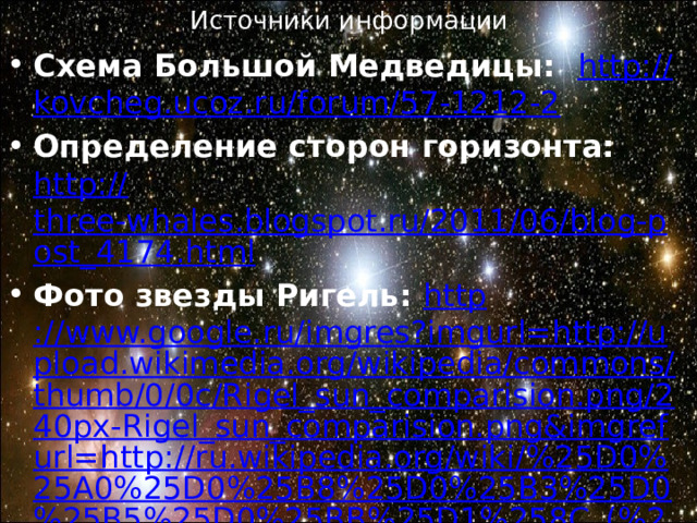 Источники информации Схема Большой Медведицы: http:// kovcheg.ucoz.ru/forum/57-1212-2 Определение сторон горизонта: http:// three-whales.blogspot.ru/2011/06/blog-post_4174.html Фото звезды Ригель: http ://www.google.ru/imgres?imgurl=http://upload.wikimedia.org/wikipedia/commons/thumb/0/0c/Rigel_sun_comparision.png/240px-Rigel_sun_comparision.png&imgrefurl=http://ru.wikipedia.org/wiki/%25D0%25A0%25D0%25B8%25D0%25B3%25D0%25B5%25D0%25BB%25D1%258C_(%25D0%25B7%25D0%25B2%25D0%25B5%25D0%25B7%25D0%25B4%25D0%25B0)&h=209&w=240&sz=19&tbnid=gQc3mij0BC6bRM:&tbnh=91&tbnw=105&zoom=1&usg=__OJsvHFe_0ctDW_FHVTACsf_2juA=&docid=ThdrmcPuBs7hrM&sa=X&ei=-cL3UcK0DYfX4ATNjIGYDg&ved=0CDwQ9QEwAw&dur=109#imgdii=gQc3mij0BC6bRM%3A%3BuTb2BNNuOKql9M%3BgQc3mij0BC6bRM%3A 