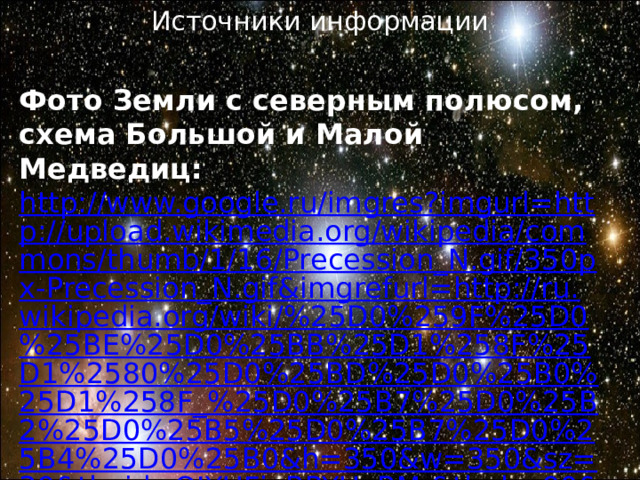 Источники информации Фото Земли с северным полюсом, схема Большой и Малой Медведиц: http://www.google.ru/imgres?imgurl=http://upload.wikimedia.org/wikipedia/commons/thumb/1/16/Precession_N.gif/350px-Precession_N.gif&imgrefurl=http://ru.wikipedia.org/wiki/%25D0%259F%25D0%25BE%25D0%25BB%25D1%258F%25D1%2580%25D0%25BD%25D0%25B0%25D1%258F_%25D0%25B7%25D0%25B2%25D0%25B5%25D0%25B7%25D0%25B4%25D0%25B0&h=350&w=350&sz=39&tbnid=OJYUFjgBPYUoBM:&tbnh=90&tbnw=90&zoom=1&usg=__lOwvSByHsb-CWr8YDUpmEi2YOT4=&docid=WpUVsxrkS48fTM&sa=X&ei=esn3Uc7XGYrh4QTH0IC4Bg&sqi=2&ved=0CDQQ9QEwAQ&dur=559#imgdii=OJYUFjgBPYUoBM%3A%3BwWyB6TURhUTx0M%3BOJYUFjgBPYUoBM%3A 