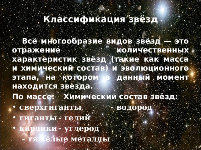 Классификация звёзд  Всё многообразие видов звёзд — это отражение количественных характеристик звёзд (такие как масса и химический состав) и эволюционного этапа, на котором в данный момент находится звезда. По массе:    Химический состав звёзд: сверхгиганты - водород гиганты    - гелий карлики    - углерод     - тяжёлые металлы   