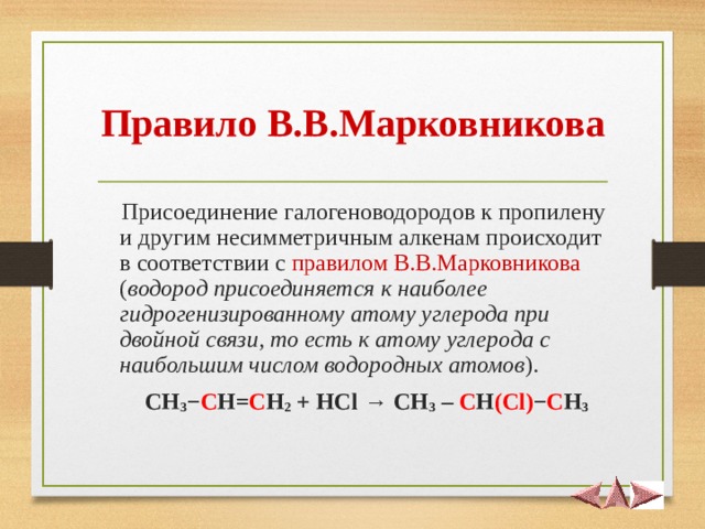 Правило В.В.Марковникова  Присоединение галогеноводородов к пропилену и другим несимметричным алкенам происходит в соответствии с правилом В.В.Марковникова ( водород присоединяется к наиболее гидрогенизированному атому углерода при двойной связи, то есть к атому углерода с наибольшим числом водородных атомов ).  CH 3 − C H = C H 2 + HCl → CH 3 – C H ( Cl ) − C H 3  