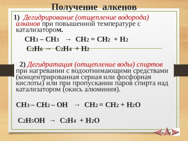  Получение алкенов    1)  Дегидрирование (отщепление водорода) алканов при повышенной температуре с катализаторо м.  СН 3 – СН 3 → СН 2 = СН 2 + Н 2   С 2 Н 6 → С 2 Н 4 + Н 2       2)  Дегидратация (отщепление воды) спиртов при нагревании с водоотнимающими средствами (концентрированная серная или фосфорная кислоты) или при пропускании паров спирта над катализатором (окись алюминия).  CH 3 – CH 2 – OH   →   CH 2 = CH 2 + H 2 O   С 2 Н 5 ОН → С 2 Н 4 + Н 2 О 