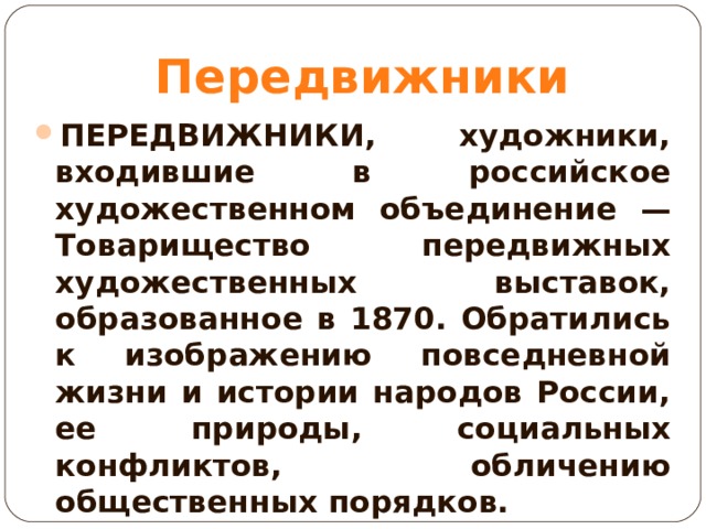 Передвижники ПЕРЕДВИЖНИКИ, художники, входившие в российское художественном объединение — Товарищество передвижных художественных выставок, образованное в 1870. Обратились к изображению повседневной жизни и истории народов России, ее природы, социальных конфликтов, обличению общественных порядков.  