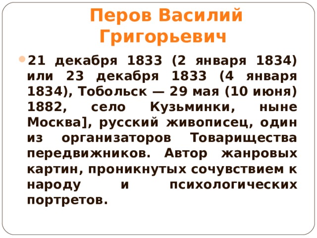 Перов Василий Григорьевич 21 декабря 1833 (2 января 1834) или 23 декабря 1833 (4 января 1834), Тобольск — 29 мая (10 июня) 1882, село Кузьминки, ныне Москва], русский живописец, один из организаторов Товарищества передвижников. Автор жанровых картин, проникнутых сочувствием к народу и психологических портретов.  