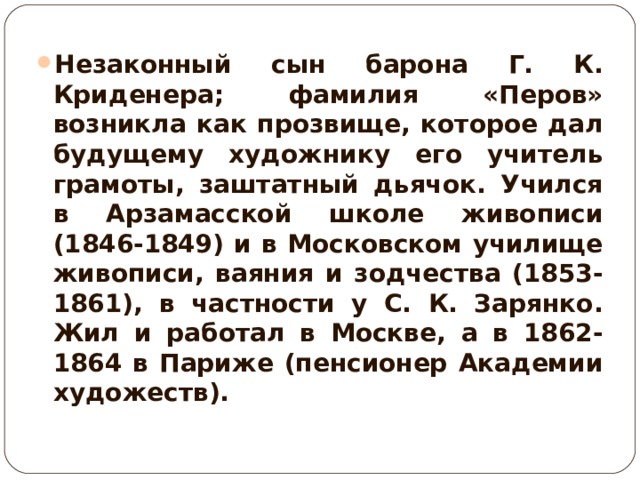 Незаконный сын барона Г. К. Криденера; фамилия «Перов» возникла как прозвище, которое дал будущему художнику его учитель грамоты, заштатный дьячок. Учился в Арзамасской школе живописи (1846-1849) и в Московском училище живописи, ваяния и зодчества (1853-1861), в частности у С. К. Зарянко. Жил и работал в Москве, а в 1862-1864 в Париже (пенсионер Академии художеств).  