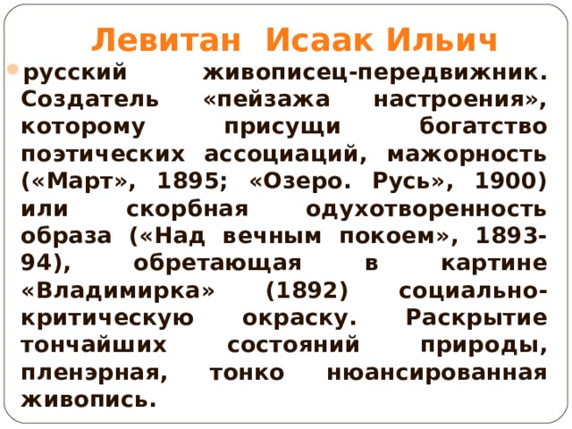 Левитан Исаак Ильич русский живописец-передвижник. Создатель «пейзажа настроения», которому присущи богатство поэтических ассоциаций, мажорность («Март», 1895; «Озеро. Русь», 1900) или скорбная одухотворенность образа («Над вечным покоем», 1893-94), обретающая в картине «Владимирка» (1892) социально-критическую окраску. Раскрытие тончайших состояний природы, пленэрная, тонко нюансированная живопись.  