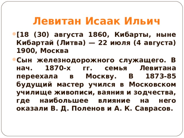 Левитан Исаак Ильич [18 (30) августа 1860, Кибарты, ныне Кибартай (Литва) — 22 июля (4 августа) 1900, Москва Сын железнодорожного служащего. В нач. 1870-х гг. семья Левитана переехала в Москву. В 1873-85 будущий мастер учился в Московском училище живописи, ваяния и зодчества, где наибольшее влияние на него оказали В. Д. Поленов и А. К. Саврасов.  