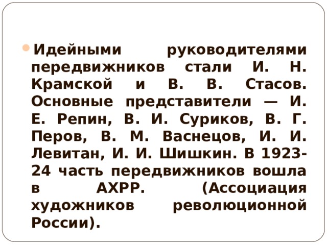Идейными руководителями передвижников стали И. Н. Крамской и В. В. Стасов. Основные представители — И. Е. Репин, В. И. Суриков, В. Г. Перов, В. М. Васнецов, И. И. Левитан, И. И. Шишкин. В 1923-24 часть передвижников вошла в АХРР. (Ассоциация художников революционной России). 