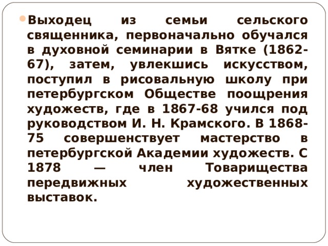 Выходец из семьи сельского священника, первоначально обучался в духовной семинарии в Вятке (1862-67), затем, увлекшись искусством, поступил в рисовальную школу при петербургском Обществе поощрения художеств, где в 1867-68 учился под руководством И. Н. Крамского. В 1868-75 совершенствует мастерство в петербургской Академии художеств. С 1878 — член Товарищества передвижных художественных выставок.  