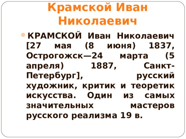 Крамской Иван Николаевич КРАМСКОЙ Иван Николаевич [27 мая (8 июня) 1837, Острогожск—24 марта (5 апреля) 1887, Санкт-Петербург], русский художник, критик и теоретик искусства. Один из самых значительных мастеров русского реализма 19 в.  