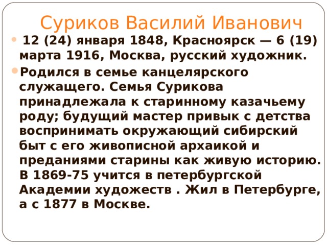 Суриков Василий Иванович  12 (24) января 1848, Красноярск — 6 (19) марта 1916, Москва, русский художник. Родился в семье канцелярского служащего. Семья Сурикова принадлежала к старинному казачьему роду; будущий мастер привык с детства воспринимать окружающий сибирский быт с его живописной архаикой и преданиями старины как живую историю. В 1869-75 учится в петербургской Академии художеств . Жил в Петербурге, а с 1877 в Москве.  
