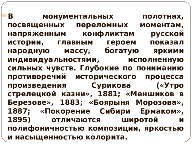 В монументальных полотнах, посвященных переломных моментам, напряженным конфликтам русской истории, главным героем показал народную массу, богатую яркими индивидуальностями, исполненную сильных чувств. Глубокие по пониманию противоречий исторического процесса произведения Сурикова («Утро стрелецкой казни», 1881; «Меншиков в Березове», 1883; «Боярыня Морозова», 1887; «Покорение Сибири Ермаком», 1895) отличаются широтой и полифоничностью композиции, яркостью и насыщенностью колорита. 