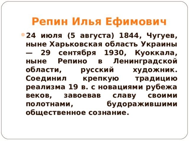 Репин Илья Ефимович 24 июля (5 августа) 1844, Чугуев, ныне Харьковская область Украины — 29 сентября 1930, Куоккала, ныне Репино в Ленинградской области, русский художник. Соединил крепкую традицию реализма 19 в. с новациями рубежа веков, завоевав славу своими полотнами, будоражившими общественное сознание.  