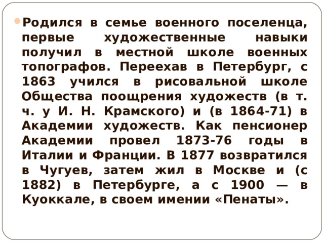 Родился в семье военного поселенца, первые художественные навыки получил в местной школе военных топографов. Переехав в Петербург, с 1863 учился в рисовальной школе Общества поощрения художеств (в т. ч. у И. Н. Крамского) и (в 1864-71) в Академии художеств. Как пенсионер Академии провел 1873-76 годы в Италии и Франции. В 1877 возвратился в Чугуев, затем жил в Москве и (с 1882) в Петербурге, а с 1900 — в Куоккале, в своем имении «Пенаты».  
