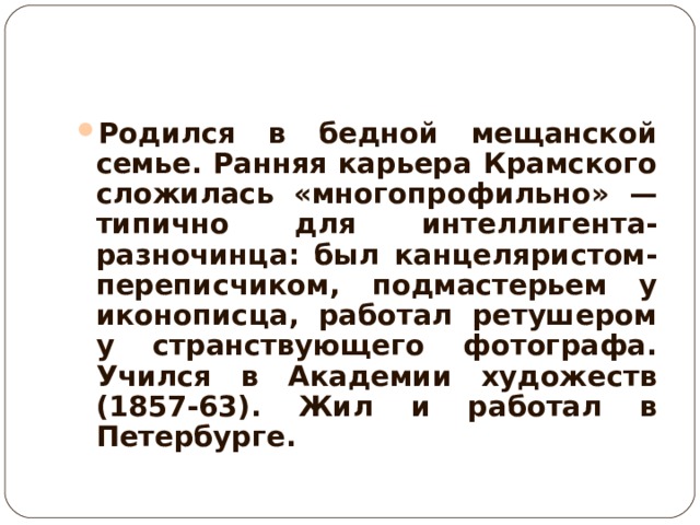 Родился в бедной мещанской семье. Ранняя карьера Крамского сложилась «многопрофильно» —типично для интеллигента-разночинца: был канцеляристом-переписчиком, подмастерьем у иконописца, работал ретушером у странствующего фотографа. Учился в Академии художеств (1857-63). Жил и работал в Петербурге.  