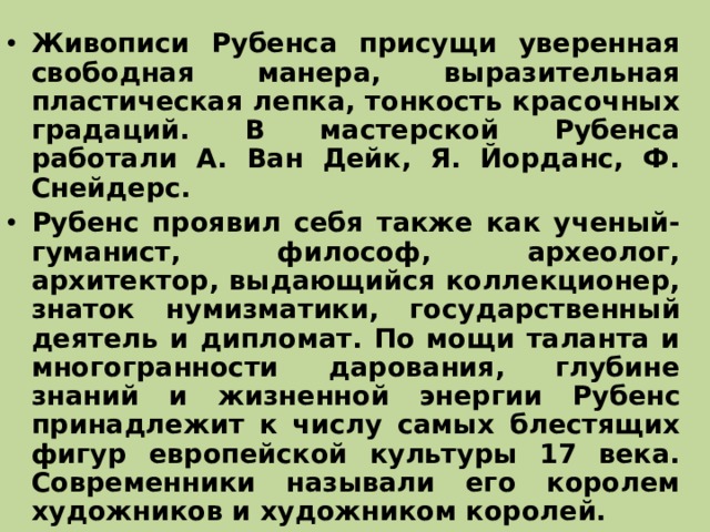 Живописи Рубенса присущи уверенная свободная манера, выразительная пластическая лепка, тонкость красочных градаций. В мастерской Рубенса работали А. Ван Дейк, Я. Йорданс, Ф. Снейдерс. Рубенс проявил себя также как ученый-гуманист, философ, археолог, архитектор, выдающийся коллекционер, знаток нумизматики, государственный деятель и дипломат. По мощи таланта и многогранности дарования, глубине знаний и жизненной энергии Рубенс принадлежит к числу самых блестящих фигур европейской культуры 17 века. Современники называли его королем художников и художником королей.  