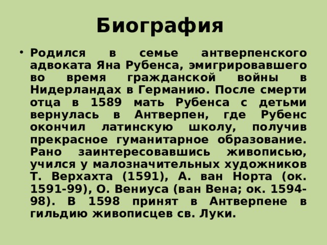 Биография Родился в семье антверпенского адвоката Яна Рубенса, эмигрировавшего во время гражданской войны в Нидерландах в Германию. После смерти отца в 1589 мать Рубенса с детьми вернулась в Антверпен, где Рубенс окончил латинскую школу, получив прекрасное гуманитарное образование. Рано заинтересовавшись живописью, учился у малозначительных художников Т. Верхахта (1591), А. ван Норта (ок. 1591-99), О. Вениуса (ван Вена; ок. 1594-98). В 1598 принят в Антверпене в гильдию живописцев св. Луки.  
