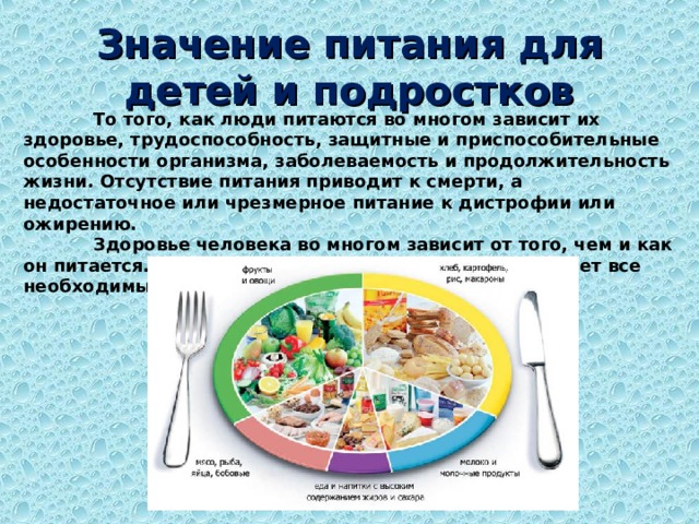Значение питания для детей и подростков  То того, как люди питаются во многом зависит их здоровье, трудоспособность, защитные и приспособительные особенности организма, заболеваемость и продолжительность жизни. Отсутствие питания приводит к смерти, а недостаточное или чрезмерное питание к дистрофии или ожирению.  Здоровье человека во многом зависит от того, чем и как он питается. При правильном питании человек получает все необходимые для организма вещества.  