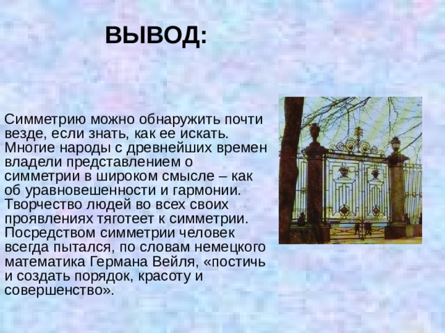 ВЫВОД: Симметрию можно обнаружить почти везде, если знать, как ее искать. Многие народы с древнейших времен владели представлением о симметрии в широком смысле – как об уравновешенности и гармонии. Творчество людей во всех своих проявлениях тяготеет к симметрии. Посредством симметрии человек всегда пытался, по словам немецкого математика Германа Вейля, «постичь и создать порядок, красоту и совершенство». 