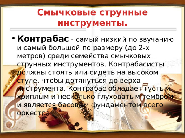 Смычковые струнные инструменты. Контрабас - самый низкий по звучанию и самый большой по размеру (до 2-х метров) среди семейства смычковых струнных инструментов. Контрабасисты должны стоять или сидеть на высоком стуле, чтобы дотянуться до верха инструмента. Контрабас обладает густым, хриплым и несколько глуховатым тембром и является басовым фундаментом всего оркестра. 