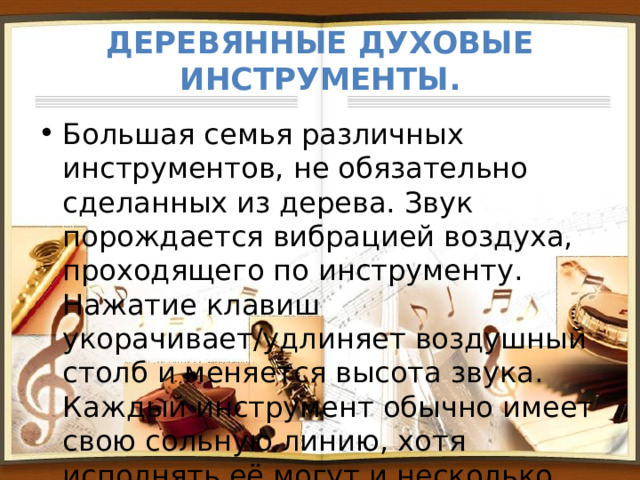 Деревянные духовые инструменты. Большая семья различных инструментов, не обязательно сделанных из дерева. Звук порождается вибрацией воздуха, проходящего по инструменту. Нажатие клавиш укорачивает/удлиняет воздушный столб и меняется высота звука. Каждый инструмент обычно имеет свою сольную линию, хотя исполнять её могут и несколько музыкантов. 