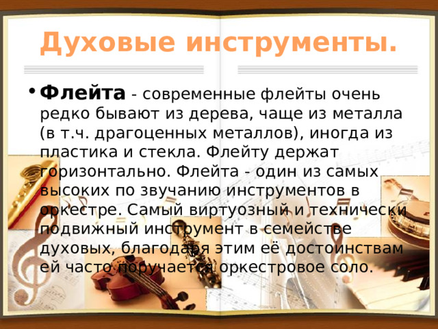 Духовые инструменты. Флейта - современные флейты очень редко бывают из дерева, чаще из металла (в т.ч. драгоценных металлов), иногда из пластика и стекла. Флейту держат горизонтально. Флейта - один из самых высоких по звучанию инструментов в оркестре. Самый виртуозный и технически подвижный инструмент в семействе духовых, благодаря этим её достоинствам ей часто поручается оркестровое соло. 