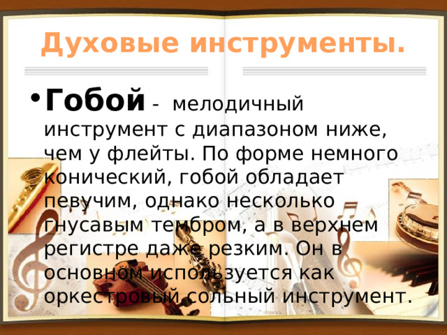 Духовые инструменты. Гобой - мелодичный инструмент с диапазоном ниже, чем у флейты. По форме немного конический, гобой обладает певучим, однако несколько гнусавым тембром, а в верхнем регистре даже резким. Он в основном используется как оркестровый сольный инструмент. 