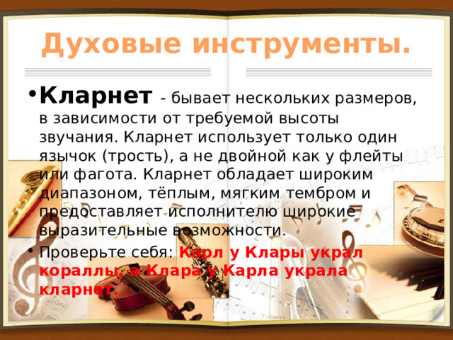 Духовые инструменты. Кларнет - бывает нескольких размеров, в зависимости от требуемой высоты звучания. Кларнет использует только один язычок (трость), а не двойной как у флейты или фагота. Кларнет обладает широким диапазоном, тёплым, мягким тембром и предоставляет исполнителю широкие выразительные возможности. Проверьте себя: Карл у Клары украл кораллы, а Клара у Карла украла кларнет. 