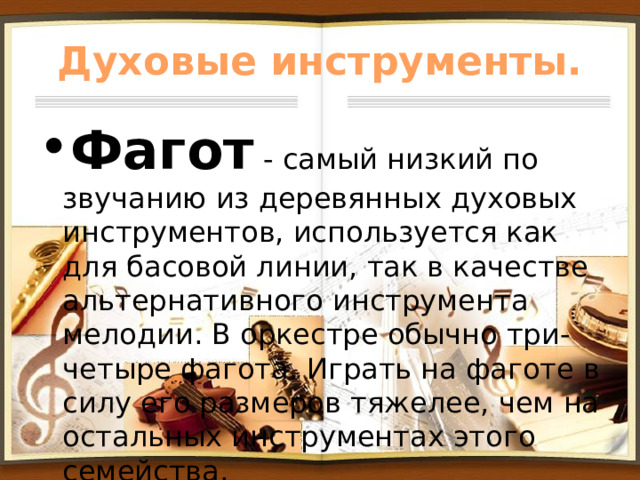 Духовые инструменты. Фагот - самый низкий по звучанию из деревянных духовых инструментов, используется как для басовой линии, так в качестве альтернативного инструмента мелодии. В оркестре обычно три-четыре фагота. Играть на фаготе в силу его размеров тяжелее, чем на остальных инструментах этого семейства. 