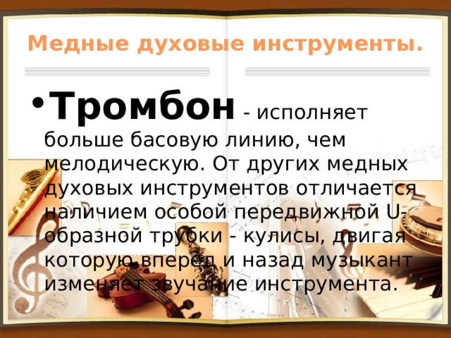Медные духовые инструменты. Тромбон - исполняет больше басовую линию, чем мелодическую. От других медных духовых инструментов отличается наличием особой передвижной U-образной трубки - кулисы, двигая которую вперед и назад музыкант изменяет звучание инструмента. 