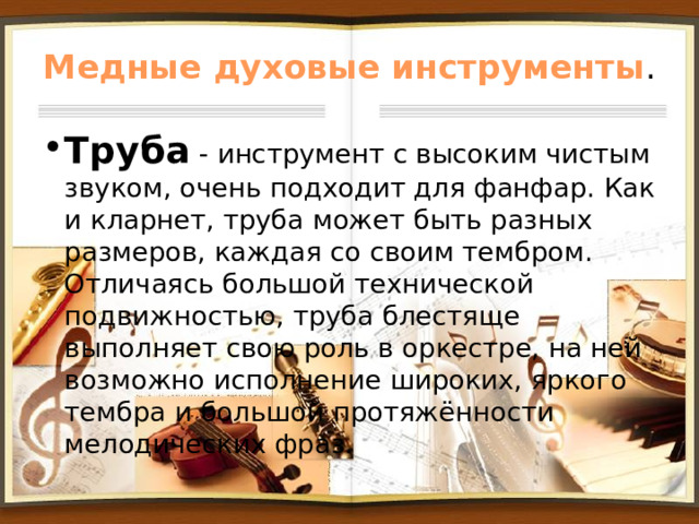 Медные духовые инструменты . Труба - инструмент с высоким чистым звуком, очень подходит для фанфар. Как и кларнет, труба может быть разных размеров, каждая со своим тембром. Отличаясь большой технической подвижностью, труба блестяще выполняет свою роль в оркестре, на ней возможно исполнение широких, яркого тембра и большой протяжённости мелодических фраз. 