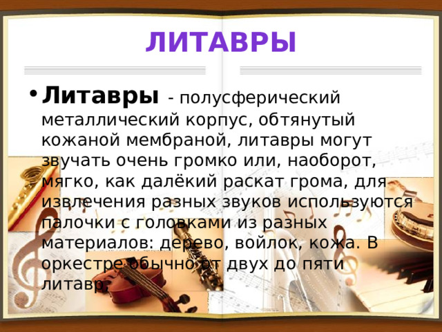 Литавры Литавры - полусферический металлический корпус, обтянутый кожаной мембраной, литавры могут звучать очень громко или, наоборот, мягко, как далёкий раскат грома, для извлечения разных звуков используются палочки с головками из разных материалов: дерево, войлок, кожа. В оркестре обычно от двух до пяти литавр, 