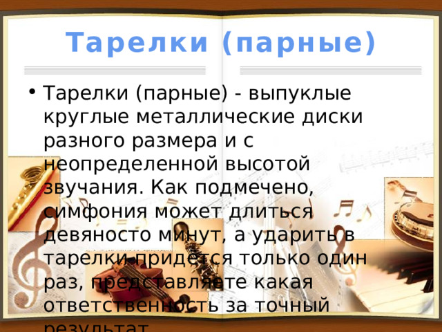 Тарелки (парные) Тарелки (парные) - выпуклые круглые металлические диски разного размера и с неопределенной высотой звучания. Как подмечено, симфония может длиться девяносто минут, а ударить в тарелки придётся только один раз, представляете какая ответственность за точный результат. 
