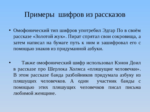 Примеры шифров из рассказов Омофонический тип шифров употребил Эдгар По в своём рассказе «Золотой жук». Пират спрятал свои сокровища, а затем написал на бумаге путь к ним и зашифровал его с помощью знаков из придуманной азбуки.  Также омофонический шифр использовал Кэнон Доил в рассказе про Шерлока Холмса «пляшущие человечки». В этом рассказе банда разбойников придумала азбуку из пляшущих человечков. А один участник банды с помощью этих пляшущих человечков писал письма любимой женщине. 