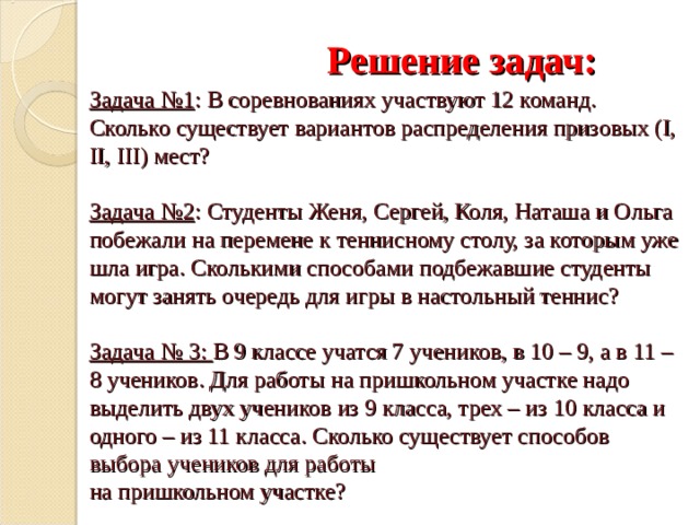     Решение задач:  Задача №1 : В соревнованиях участвуют 12 команд. Сколько существует вариантов распределения призовых ( I, II, III) мест?   Задача №2 : Студенты Женя, Сергей, Коля, Наташа и Ольга побежали на перемене к теннисному столу, за которым уже шла игра. Сколькими способами подбежавшие студенты могут занять очередь для игры в настольный теннис?   Задача № 3: В 9 классе учатся 7 учеников, в 10 – 9, а в 11 – 8 учеников. Для работы на пришкольном участке надо выделить двух учеников из 9 класса, трех – из 10 класса и одного – из 11 класса. Сколько существует способов выбора учеников для работы  на пришкольном участке?    