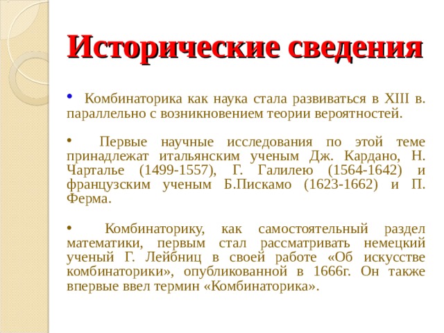 Исторические сведения  Комбинаторика как наука стала развиваться в XIII в. параллельно с возникновением теории вероятностей.  Первые научные исследования по этой теме принадлежат итальянским ученым Дж. Кардано, Н. Чарталье (1499-1557), Г. Галилею (1564-1642) и французским ученым Б.Пискамо (1623-1662) и П. Ферма.   Комбинаторику, как самостоятельный раздел математики, первым стал рассматривать немецкий ученый Г. Лейбниц в своей работе «Об искусстве комбинаторики», опубликованной в 1666г. Он также впервые ввел термин «Комбинаторика». 