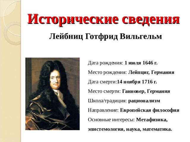 Исторические сведения Лейбниц Готфрид Вильгельм Дата рождения: 1 июля 1646 г. Место рождения: Лейпциг, Германия Дата смерти: 14 ноября 1716 г. Место смерти: Ганновер, Германия Школа/традиция: рационализм Направление: Европейская философия Основные интересы: Метафизика, эпистемология, наука, математика. 