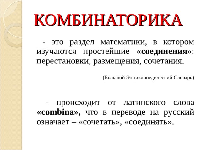 КОМБИНАТОРИКА   - это раздел математики, в котором изучаются простейшие « соединения »: перестановки, размещения, сочетания.  (Большой Энциклопедический Словарь)  - происходит от латинского слова « combina », что в переводе на русский означает – «сочетать», «соединять». 