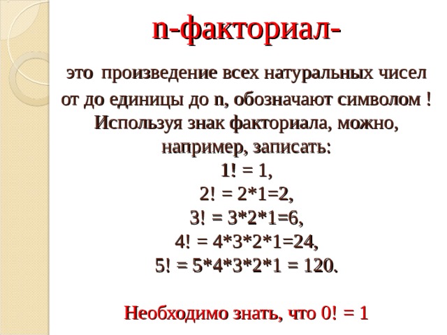  n- факториал-  это  произведение всех натуральных чисел от до единицы до n , обозначают символом ! Используя знак факториала, можно, например, записать:  1! = 1,  2! = 2*1=2,  3! = 3*2*1=6,  4! = 4*3*2*1=24,  5! = 5*4*3*2*1 = 120.   Необходимо знать, что 0! = 1    