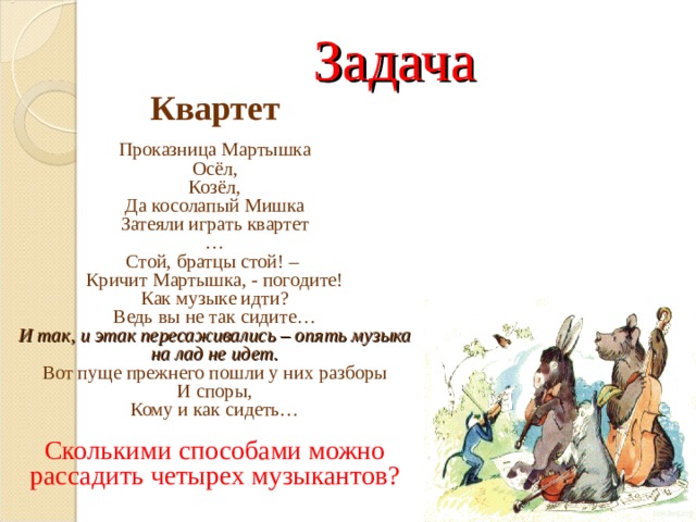 Задача  Квартет Проказница Мартышка Осёл, Козёл, Да косолапый Мишка Затеяли играть квартет … Стой, братцы стой! – Кричит Мартышка, - погодите! Как музыке идти? Ведь вы не так сидите… И так, и этак пересаживались – опять музыка на лад не идет. Вот пуще прежнего пошли у них разборы И споры, Кому и как сидеть… Сколькими способами можно рассадить четырех музыкантов? 